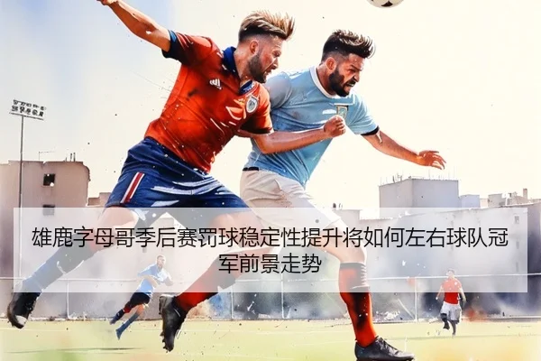 雄鹿字母哥季后赛罚球稳定性提升将如何左右球队冠军前景走势