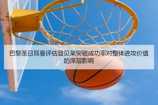 巴黎圣日耳曼评估登贝莱突破成功率对整体进攻价值的深层影响